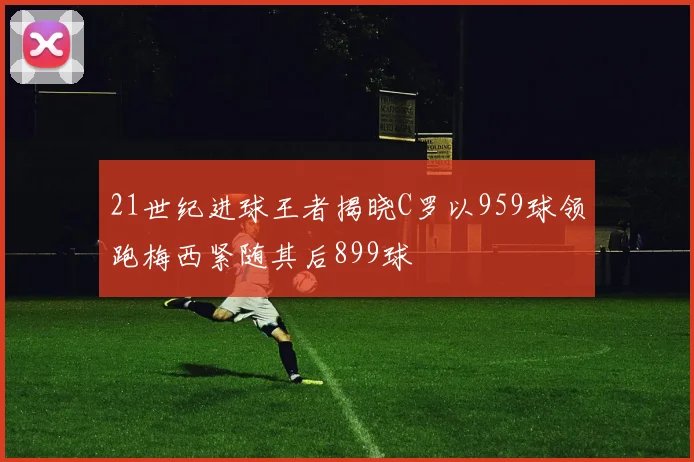 21世纪进球王者揭晓C罗以959球领跑梅西紧随其后899球