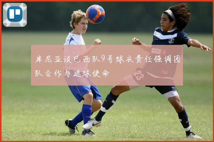 库尼亚谈巴西队9号球衣责任强调团队合作与进球使命