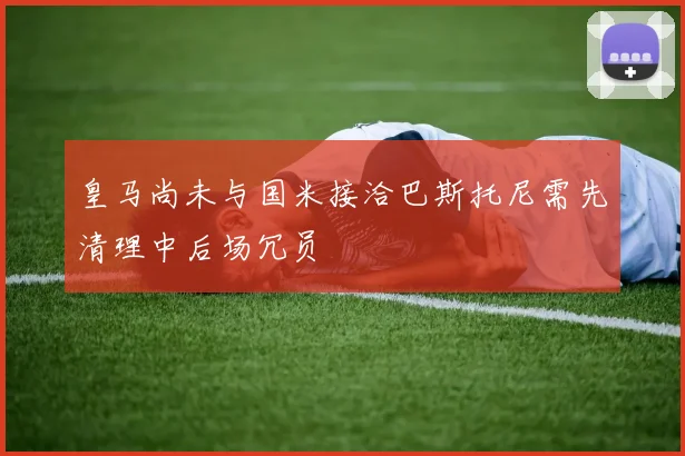 皇马尚未与国米接洽巴斯托尼需先清理中后场冗员