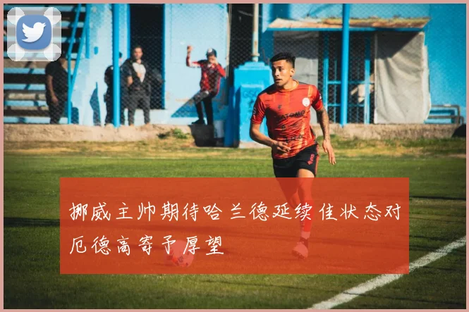 挪威主帅期待哈兰德延续佳状态对厄德高寄予厚望