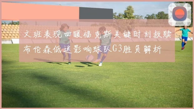 文班表现回暖福克斯关键时刻救赎布伦森低迷影响球队G3胜负解析