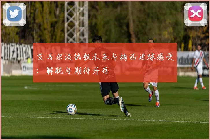 艾马尔谈执教未来与梅西进球感受：解脱与期待并存