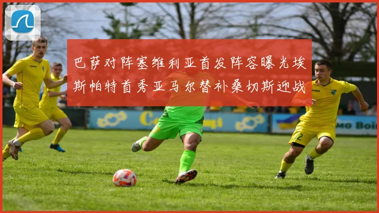 巴萨对阵塞维利亚首发阵容曝光埃斯帕特首秀亚马尔替补桑切斯迎战旧主