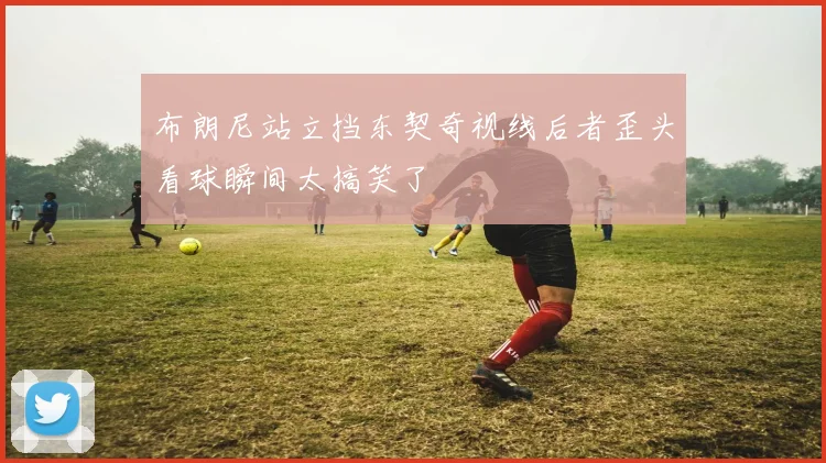 布朗尼站立挡东契奇视线后者歪头看球瞬间太搞笑了