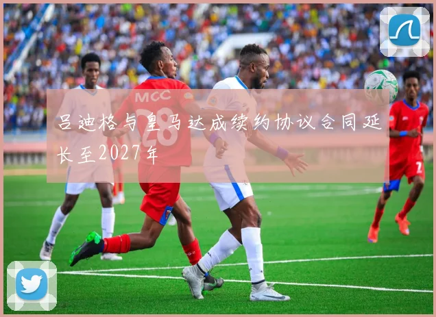 吕迪格与皇马达成续约协议合同延长至2027年