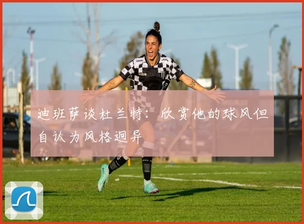 迪班萨谈杜兰特：欣赏他的球风但自认为风格迥异