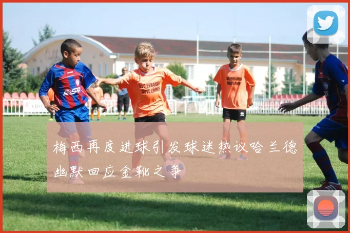 梅西再度进球引发球迷热议哈兰德幽默回应金靴之争
