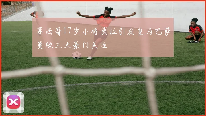 墨西哥17岁小将莫拉引发皇马巴萨曼联三大豪门关注