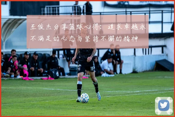 王俊杰分享篮球心得：追求卓越永不满足的心态与坚持不懈的精神