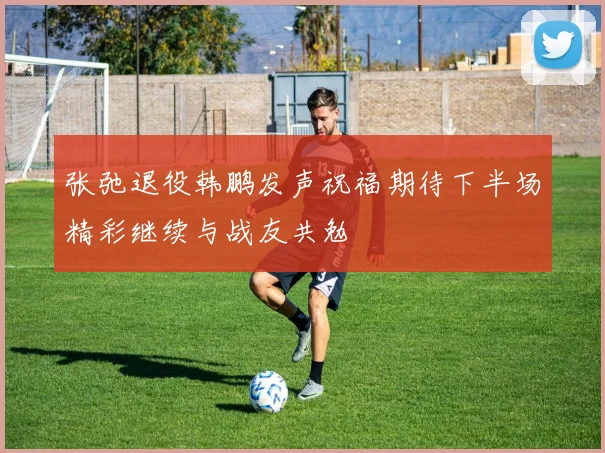 张弛退役韩鹏发声祝福期待下半场精彩继续与战友共勉