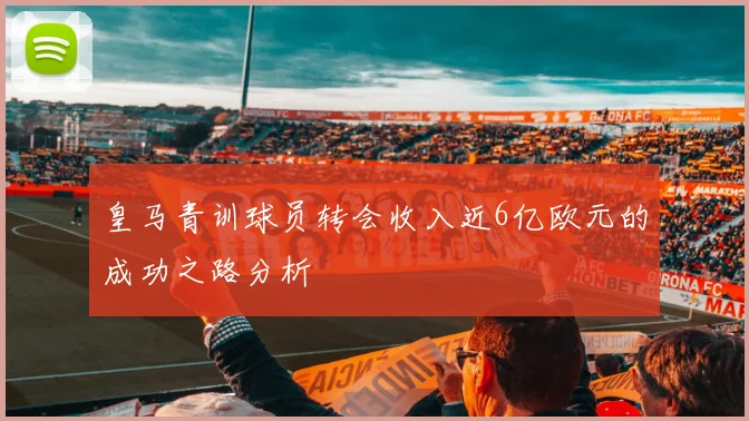 皇马青训球员转会收入近6亿欧元的成功之路分析