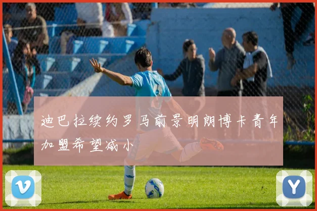 迪巴拉续约罗马前景明朗博卡青年加盟希望减小