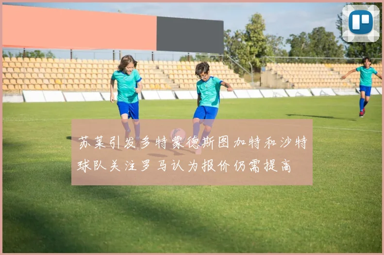 苏莱引发多特蒙德斯图加特和沙特球队关注罗马认为报价仍需提高
