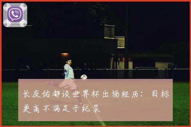 长友佑都谈世界杯出场经历：目标更高不满足于纪录
