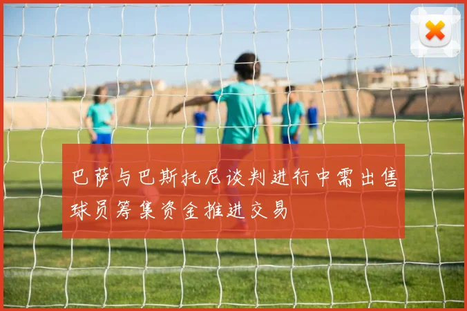 巴萨与巴斯托尼谈判进行中需出售球员筹集资金推进交易
