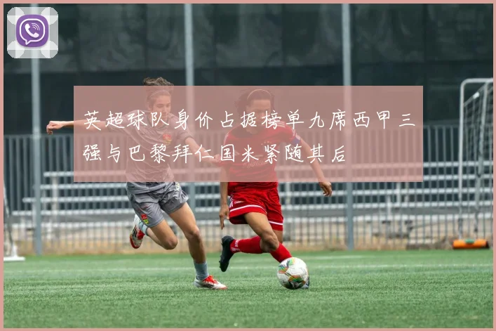 英超球队身价占据榜单九席西甲三强与巴黎拜仁国米紧随其后